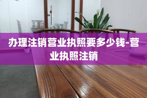 办理注销营业执照要多少钱-营业执照注销