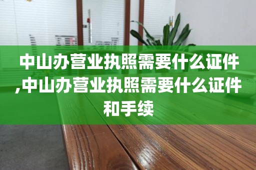 中山办营业执照需要什么证件,中山办营业执照需要什么证件和手续