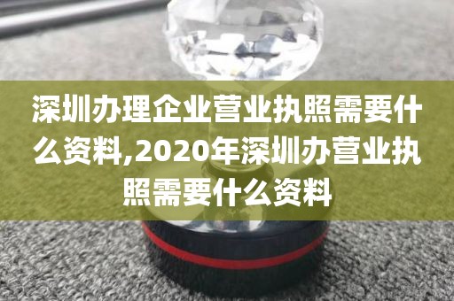 深圳办理企业营业执照需要什么资料,2020年深圳办营业执照需要什么资料