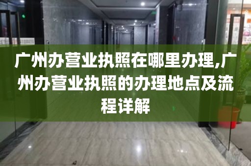 广州办营业执照在哪里办理,广州办营业执照的办理地点及流程详解