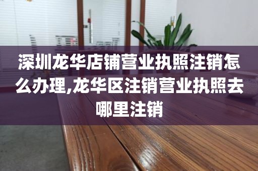 深圳龙华店铺营业执照注销怎么办理,龙华区注销营业执照去哪里注销