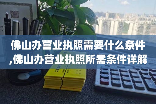 佛山办营业执照需要什么条件,佛山办营业执照所需条件详解