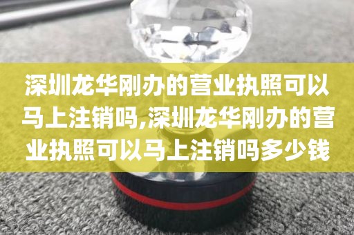 深圳龙华刚办的营业执照可以马上注销吗,深圳龙华刚办的营业执照可以马上注销吗多少钱