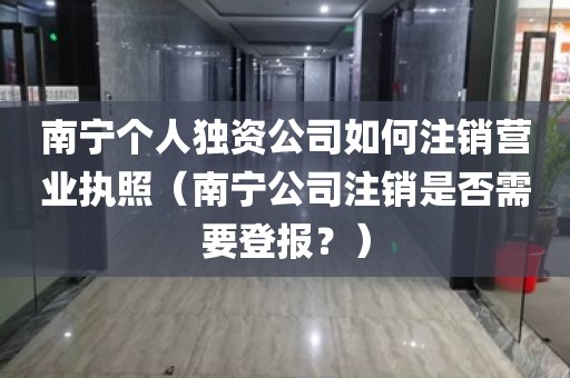 南宁个人独资公司如何注销营业执照（南宁公司注销是否需要登报？）