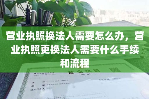营业执照换法人需要怎么办，营业执照更换法人需要什么手续和流程