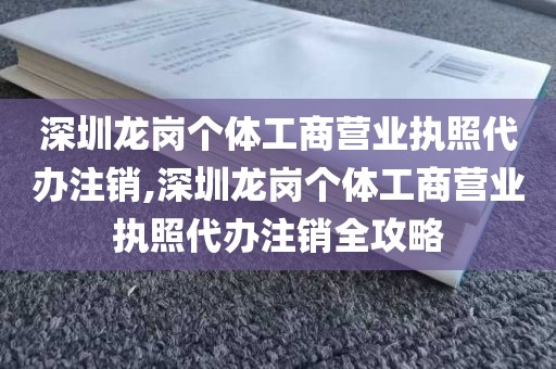 深圳龙岗个体工商营业执照代办注销,深圳龙岗个体工商营业执照代办注销全攻略