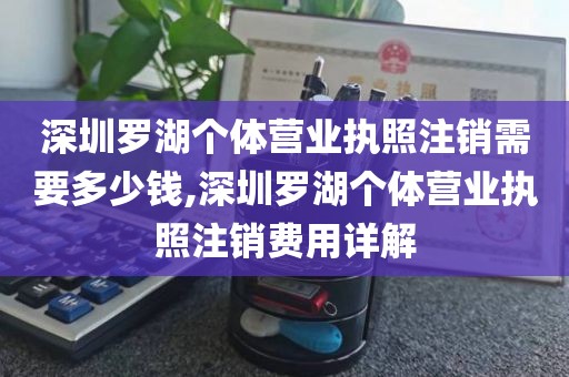 深圳罗湖个体营业执照注销需要多少钱,深圳罗湖个体营业执照注销费用详解