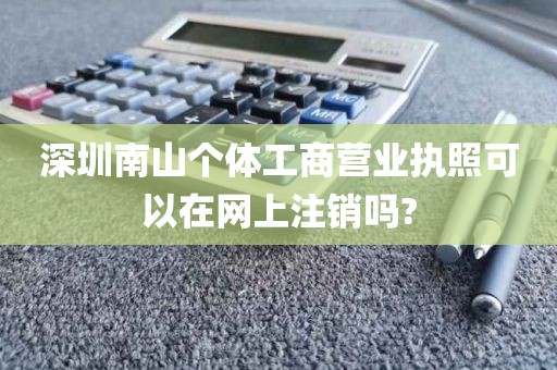 深圳南山个体工商营业执照可以在网上注销吗?