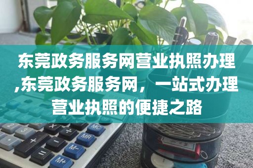东莞政务服务网营业执照办理,东莞政务服务网，一站式办理营业执照的便捷之路