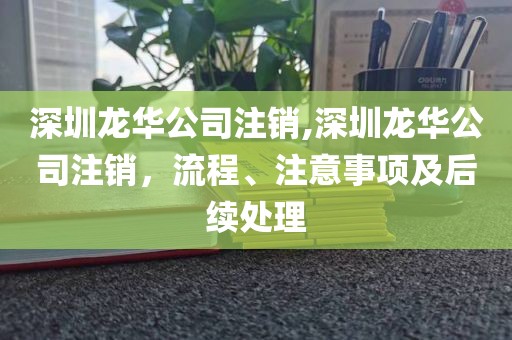 深圳龙华公司注销,深圳龙华公司注销，流程、注意事项及后续处理