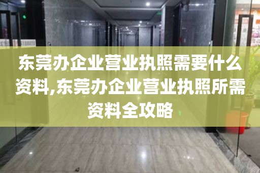 东莞办企业营业执照需要什么资料,东莞办企业营业执照所需资料全攻略