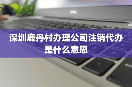 深圳鹿丹村办理公司注销代办是什么意思