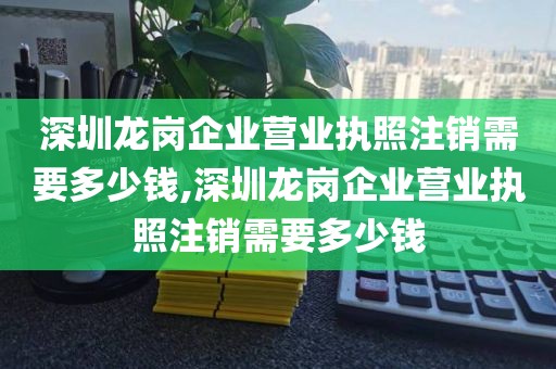 深圳龙岗企业营业执照注销需要多少钱,深圳龙岗企业营业执照注销需要多少钱