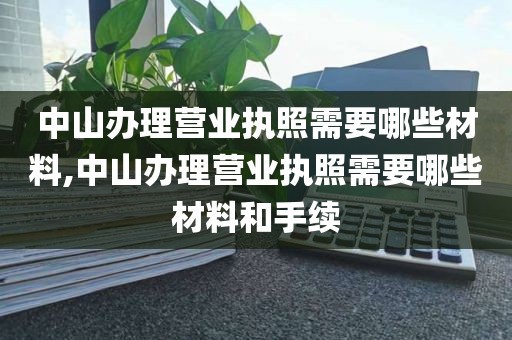 中山办理营业执照需要哪些材料,中山办理营业执照需要哪些材料和手续
