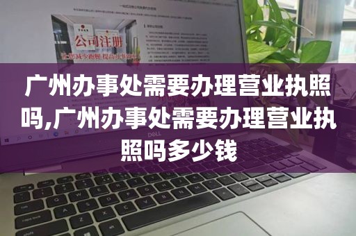 广州办事处需要办理营业执照吗,广州办事处需要办理营业执照吗多少钱