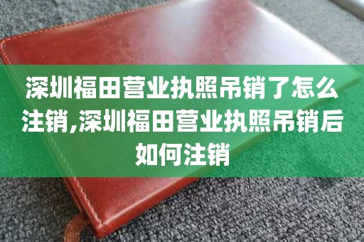 深圳福田营业执照吊销了怎么注销,深圳福田营业执照吊销后如何注销