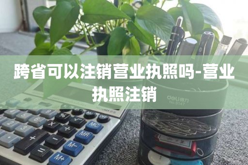跨省可以注销营业执照吗-营业执照注销