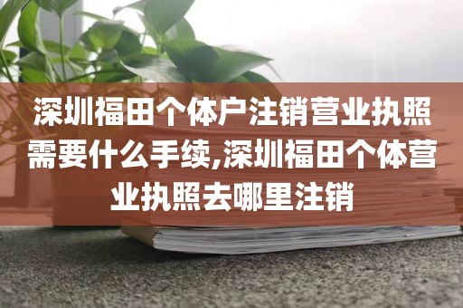 深圳福田个体户注销营业执照需要什么手续,深圳福田个体营业执照去哪里注销