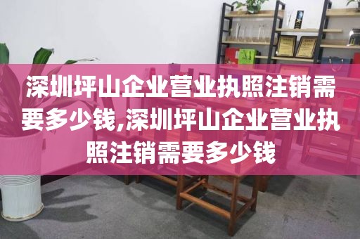 深圳坪山企业营业执照注销需要多少钱,深圳坪山企业营业执照注销需要多少钱