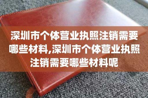 深圳市个体营业执照注销需要哪些材料,深圳市个体营业执照注销需要哪些材料呢