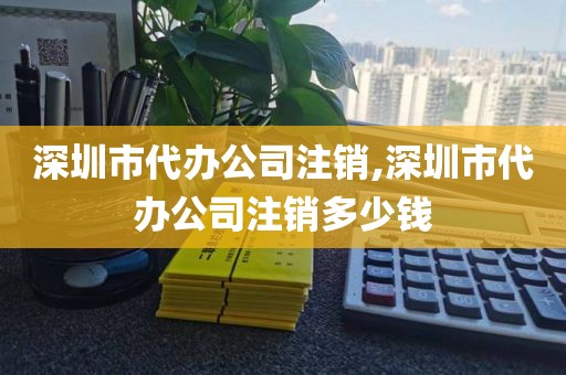 深圳市代办公司注销,深圳市代办公司注销多少钱