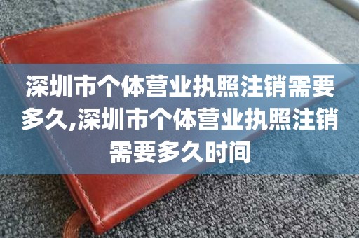 深圳市个体营业执照注销需要多久,深圳市个体营业执照注销需要多久时间