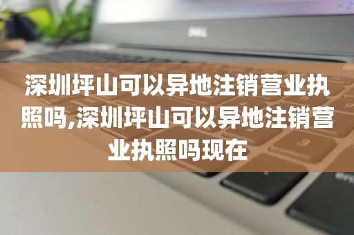深圳坪山可以异地注销营业执照吗,深圳坪山可以异地注销营业执照吗现在