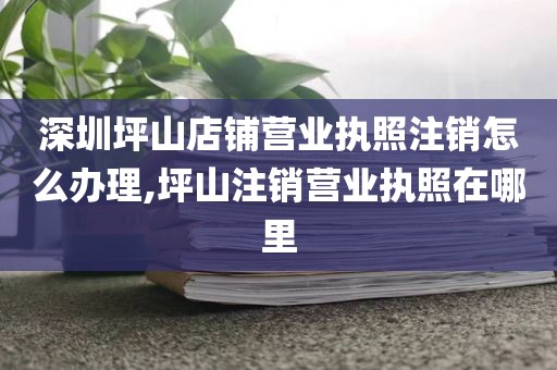 深圳坪山店铺营业执照注销怎么办理,坪山注销营业执照在哪里