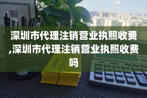 深圳市代理注销营业执照收费,深圳市代理注销营业执照收费吗