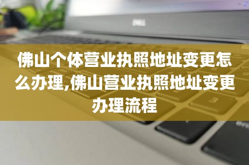 佛山个体营业执照地址变更怎么办理,佛山营业执照地址变更办理流程