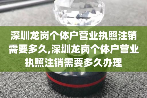 深圳龙岗个体户营业执照注销需要多久,深圳龙岗个体户营业执照注销需要多久办理