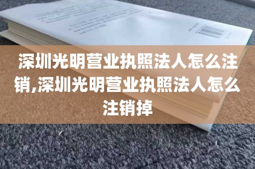 深圳光明营业执照法人怎么注销,深圳光明营业执照法人怎么注销掉