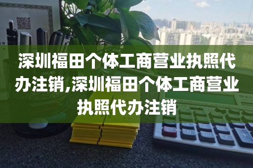 深圳福田个体工商营业执照代办注销,深圳福田个体工商营业执照代办注销