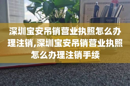 深圳宝安吊销营业执照怎么办理注销,深圳宝安吊销营业执照怎么办理注销手续