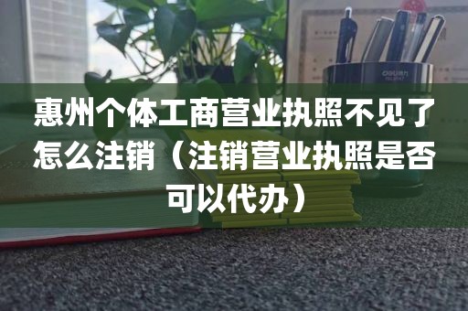 惠州个体工商营业执照不见了怎么注销（注销营业执照是否可以代办）