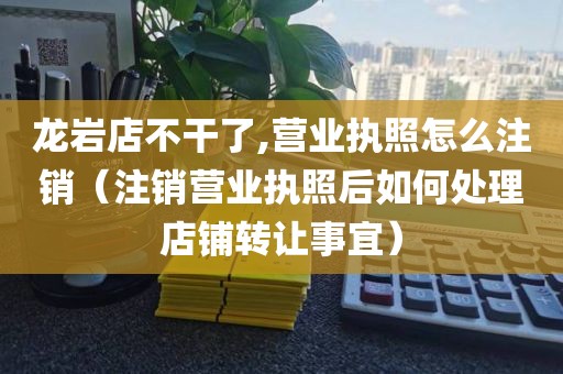 龙岩店不干了,营业执照怎么注销（注销营业执照后如何处理店铺转让事宜）