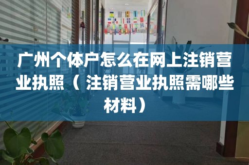 广州个体户怎么在网上注销营业执照（ 注销营业执照需哪些材料）