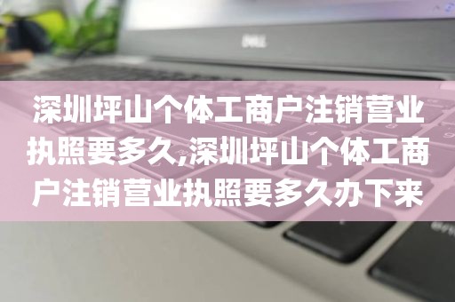 深圳坪山个体工商户注销营业执照要多久,深圳坪山个体工商户注销营业执照要多久办下来