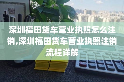 深圳福田货车营业执照怎么注销,深圳福田货车营业执照注销流程详解