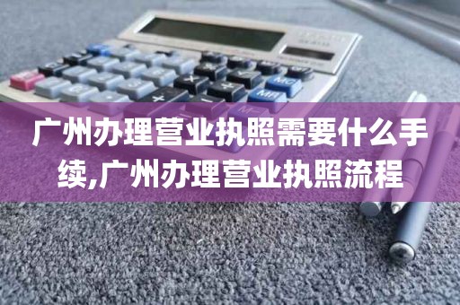 广州办理营业执照需要什么手续,广州办理营业执照流程