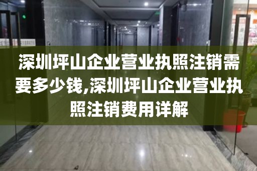 深圳坪山企业营业执照注销需要多少钱,深圳坪山企业营业执照注销费用详解