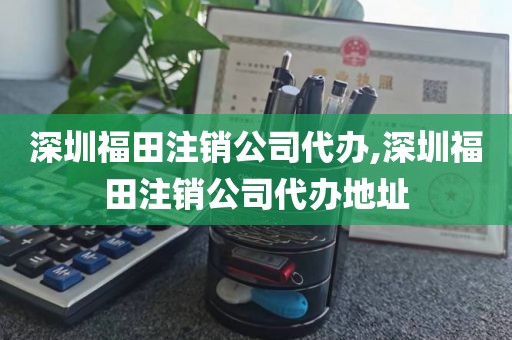 深圳福田注销公司代办,深圳福田注销公司代办地址