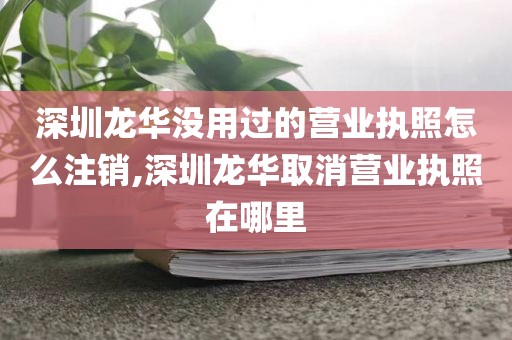 深圳龙华没用过的营业执照怎么注销,深圳龙华取消营业执照在哪里