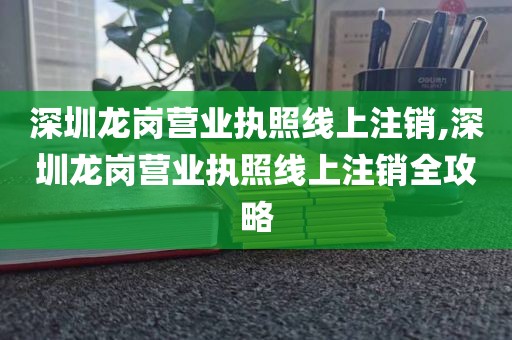 深圳龙岗营业执照线上注销,深圳龙岗营业执照线上注销全攻略