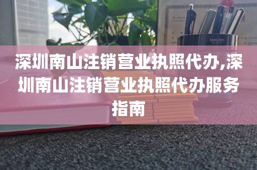 深圳南山注销营业执照代办,深圳南山注销营业执照代办服务指南