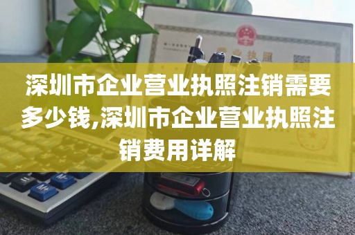 深圳市企业营业执照注销需要多少钱,深圳市企业营业执照注销费用详解