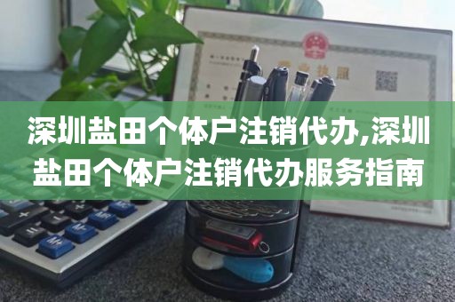 深圳盐田个体户注销代办,深圳盐田个体户注销代办服务指南