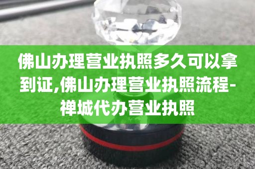 佛山办理营业执照多久可以拿到证,佛山办理营业执照流程-禅城代办营业执照