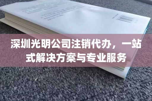 深圳光明公司注销代办，一站式解决方案与专业服务
