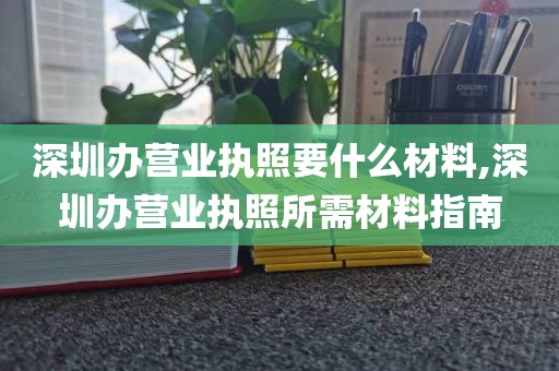 深圳办营业执照要什么材料,深圳办营业执照所需材料指南